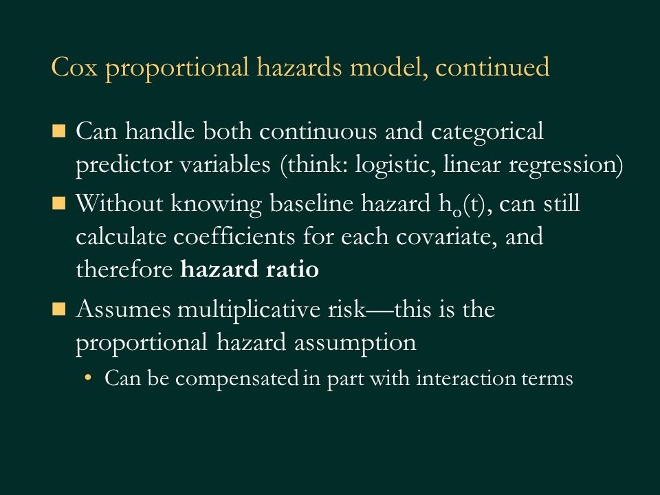 Cox proportional hazards model, continued Can handle both continuous and categorical predictor variables (think: logistic, linear regression) Without knowing baseline hazard h o (t), can still calculate coefficients for each covariate, and therefore hazard ratio Assumes multiplicative risk—this is the proportional hazard assumption Can be compensated in part with interaction terms