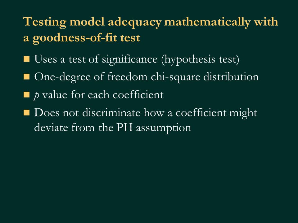 Testing model adequacy mathematically with a goodness-of-fit test Uses a test of significance (hypothesis test) One-degree of freedom chi-square distribution p value for each coefficient Does not discriminate how a coefficient might deviate from the PH assumption