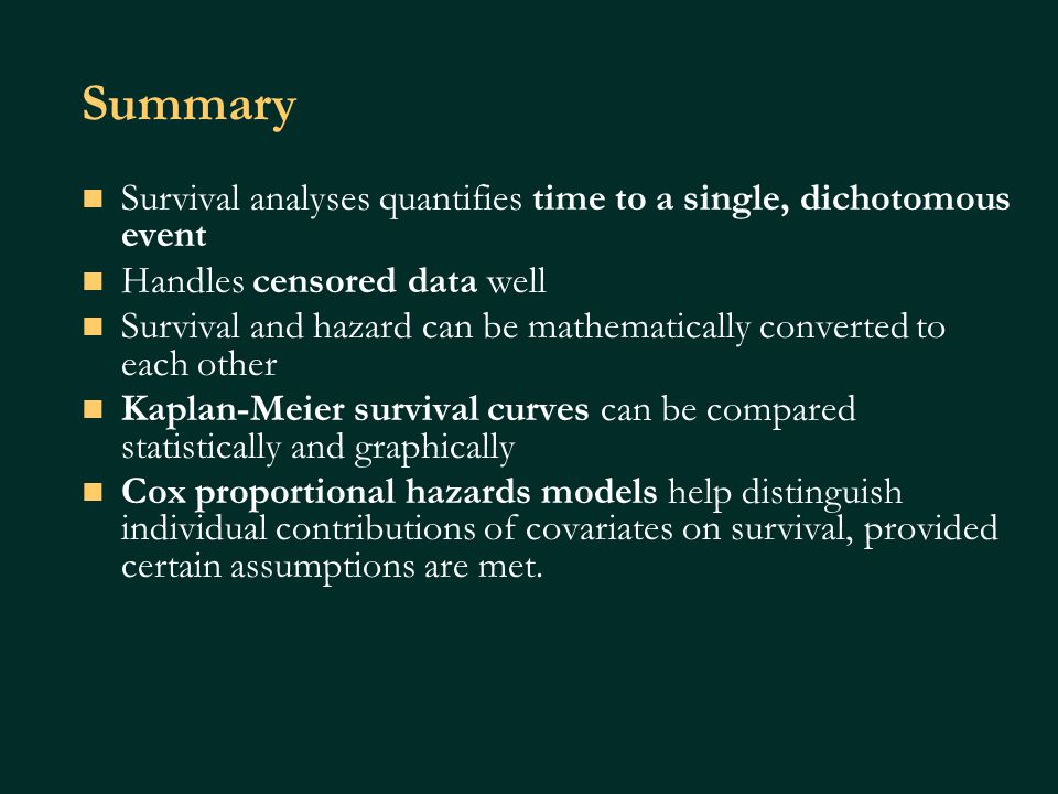 Summary Survival analyses quantifies time to a single, dichotomous event Handles censored data well Survival and hazard can be mathematically converted to each other Kaplan-Meier survival curves can be compared statistically and graphically Cox proportional hazards models help distinguish individual contributions of covariates on survival, provided certain assumptions are met.