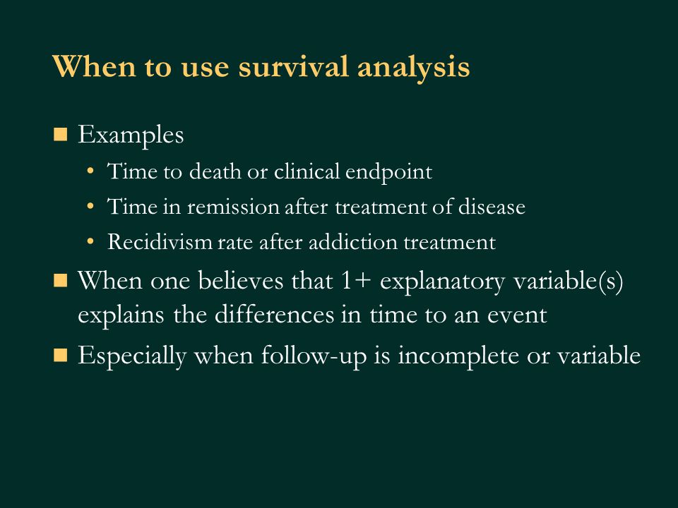 When to use survival analysis Examples Time to death or clinical endpoint Time in remission after treatment of disease Recidivism rate after addiction treatment When one believes that 1+ explanatory variable(s) explains the differences in time to an event Especially when follow-up is incomplete or variable