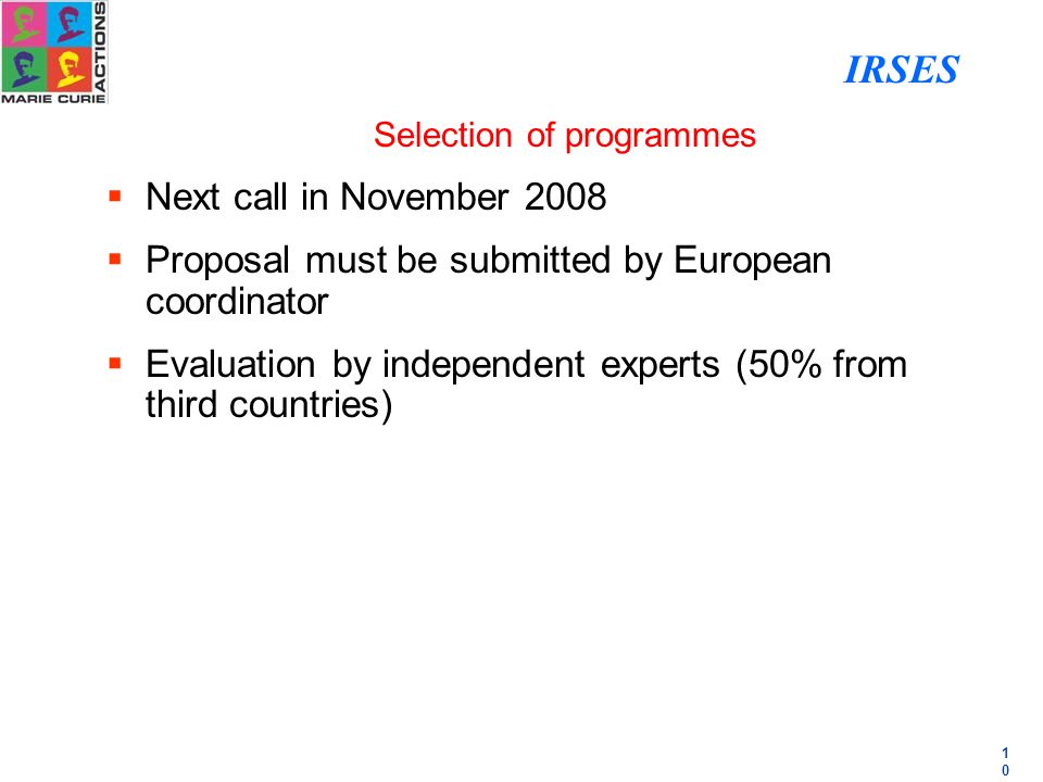 1010 Selection of programmes  Next call in November 2008  Proposal must be submitted by European coordinator  Evaluation by independent experts (50% from third countries) IRSES