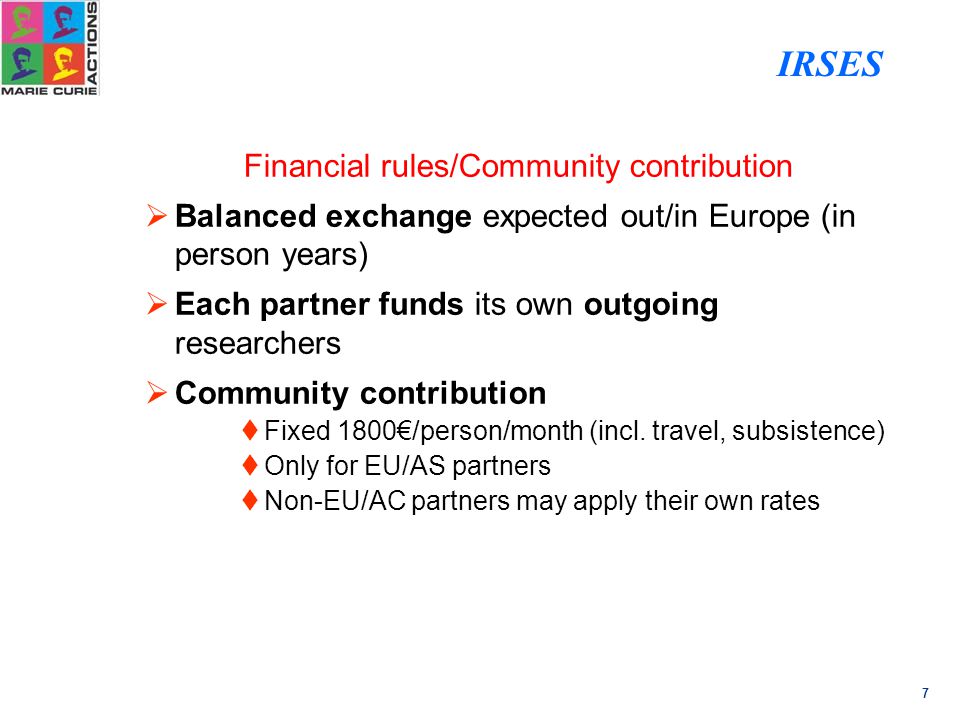 7 Financial rules/Community contribution  Balanced exchange expected out/in Europe (in person years)  Each partner funds its own outgoing researchers  Community contribution  Fixed 1800€/person/month (incl.