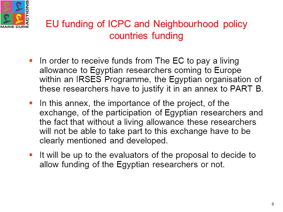 8 EU funding of ICPC and Neighbourhood policy countries funding  In order to receive funds from The EC to pay a living allowance to Egyptian researchers coming to Europe within an IRSES Programme, the Egyptian organisation of these researchers have to justify it in an annex to PART B.