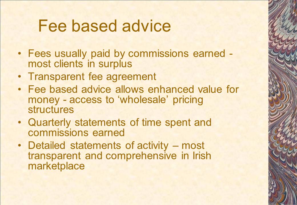 Fee based advice Fees usually paid by commissions earned - most clients in surplus Transparent fee agreement Fee based advice allows enhanced value for money - access to ‘wholesale’ pricing structures Quarterly statements of time spent and commissions earned Detailed statements of activity – most transparent and comprehensive in Irish marketplace
