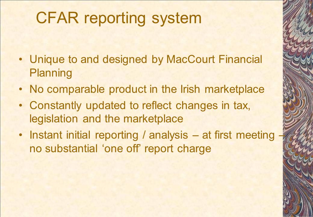CFAR reporting system Unique to and designed by MacCourt Financial Planning No comparable product in the Irish marketplace Constantly updated to reflect changes in tax, legislation and the marketplace Instant initial reporting / analysis – at first meeting – no substantial ‘one off’ report charge