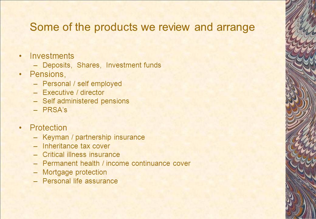 Some of the products we review and arrange Investments –Deposits, Shares, Investment funds Pensions, –Personal / self employed –Executive / director –Self administered pensions –PRSA’s Protection –Keyman / partnership insurance –Inheritance tax cover –Critical illness insurance –Permanent health / income continuance cover –Mortgage protection –Personal life assurance