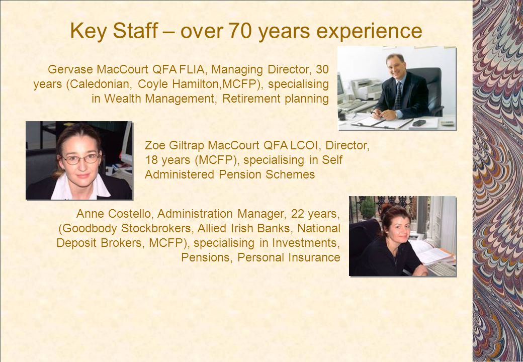 Key Staff – over 70 years experience Zoe Giltrap MacCourt QFA LCOI, Director, 18 years (MCFP), specialising in Self Administered Pension Schemes Anne Costello, Administration Manager, 22 years, (Goodbody Stockbrokers, Allied Irish Banks, National Deposit Brokers, MCFP), specialising in Investments, Pensions, Personal Insurance Gervase MacCourt QFA FLIA, Managing Director, 30 years (Caledonian, Coyle Hamilton,MCFP), specialising in Wealth Management, Retirement planning