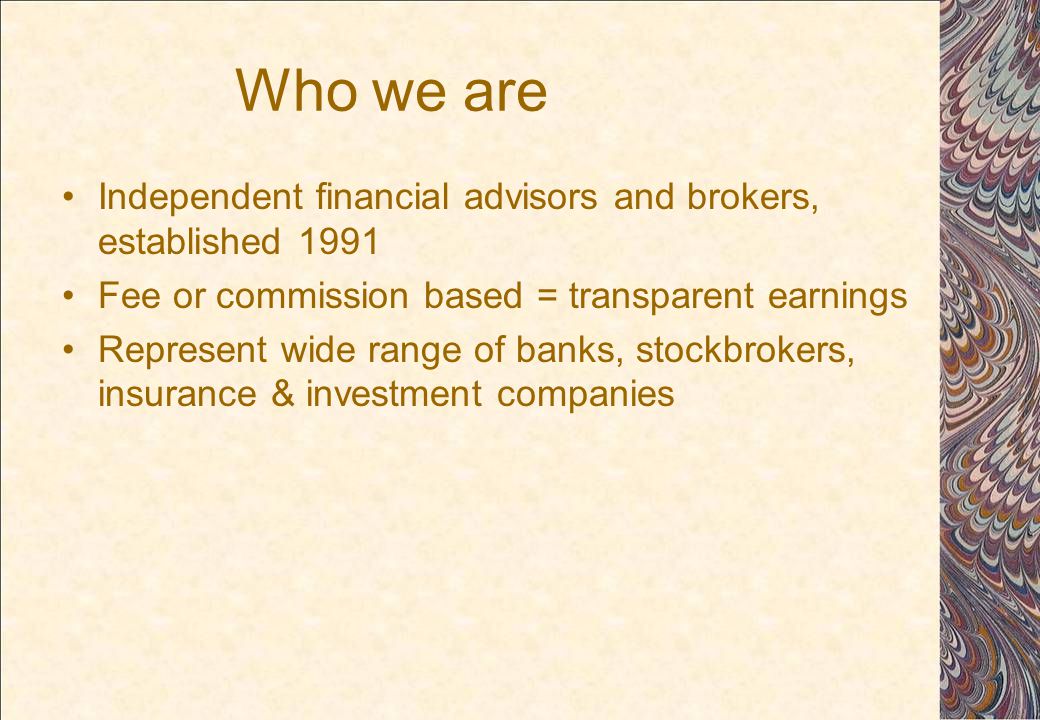 Who we are Independent financial advisors and brokers, established 1991 Fee or commission based = transparent earnings Represent wide range of banks, stockbrokers, insurance & investment companies