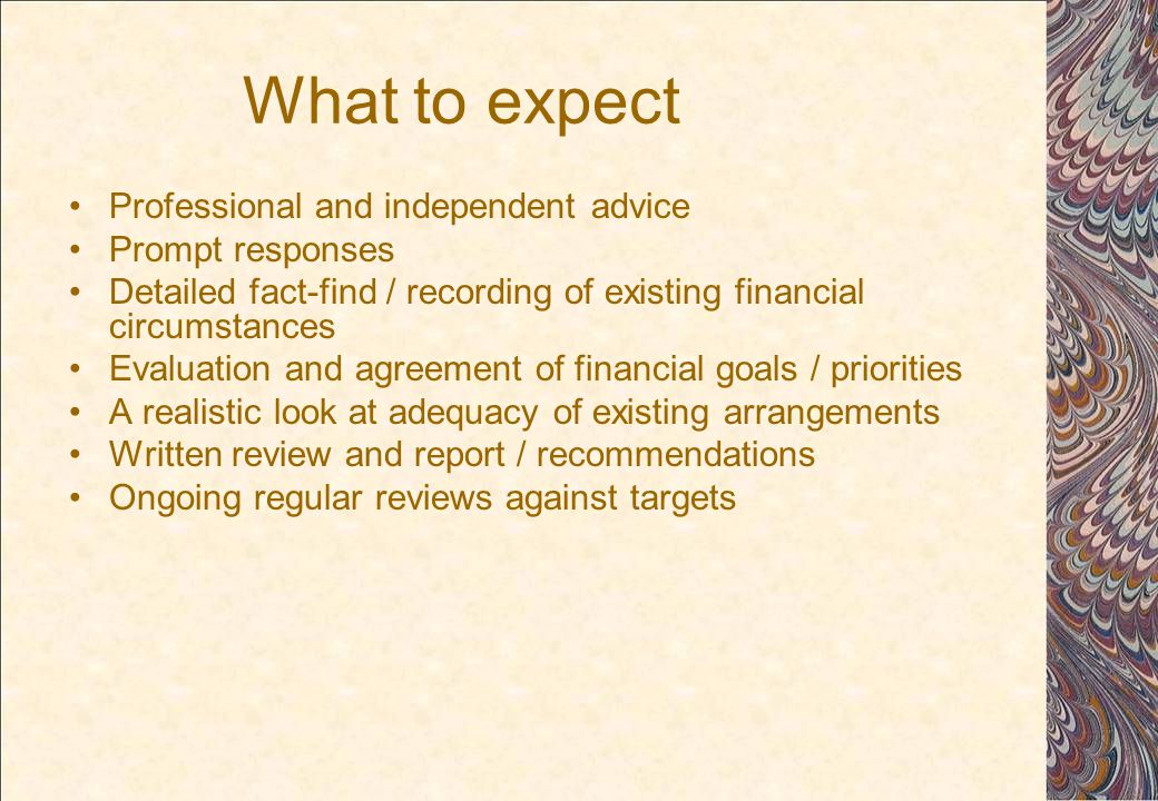 What to expect Professional and independent advice Prompt responses Detailed fact-find / recording of existing financial circumstances Evaluation and agreement of financial goals / priorities A realistic look at adequacy of existing arrangements Written review and report / recommendations Ongoing regular reviews against targets
