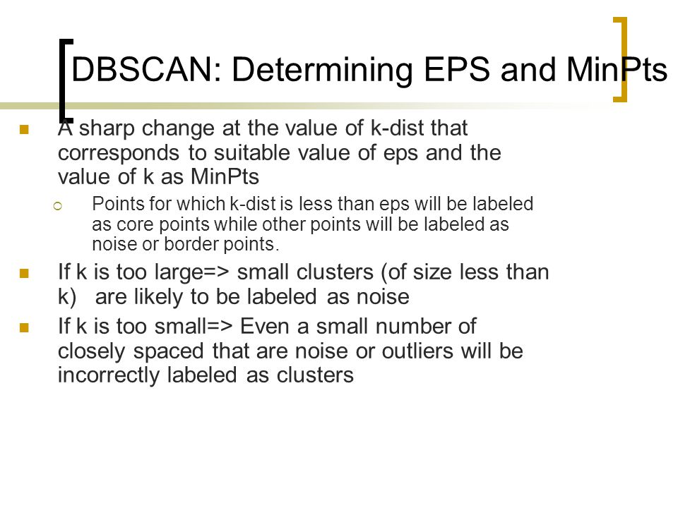 DBSCAN: Determining EPS and MinPts A sharp change at the value of k-dist that corresponds to suitable value of eps and the value of k as MinPts  Points for which k-dist is less than eps will be labeled as core points while other points will be labeled as noise or border points.
