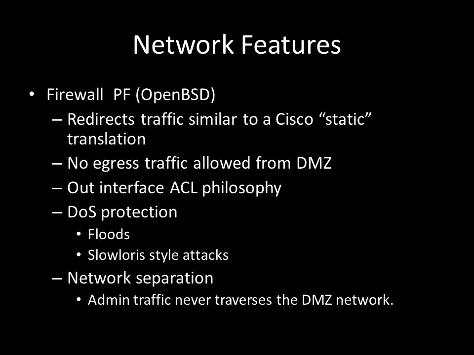 Network Features Firewall PF (OpenBSD) – Redirects traffic similar to a Cisco static translation – No egress traffic allowed from DMZ – Out interface ACL philosophy – DoS protection Floods Slowloris style attacks – Network separation Admin traffic never traverses the DMZ network.