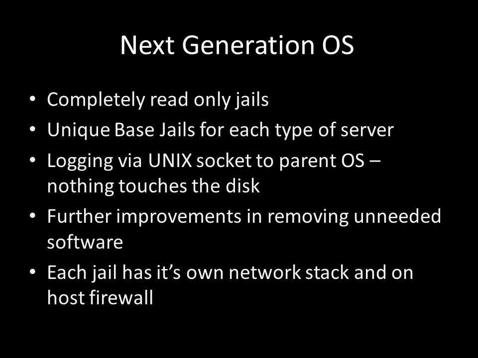 Next Generation OS Completely read only jails Unique Base Jails for each type of server Logging via UNIX socket to parent OS – nothing touches the disk Further improvements in removing unneeded software Each jail has it’s own network stack and on host firewall