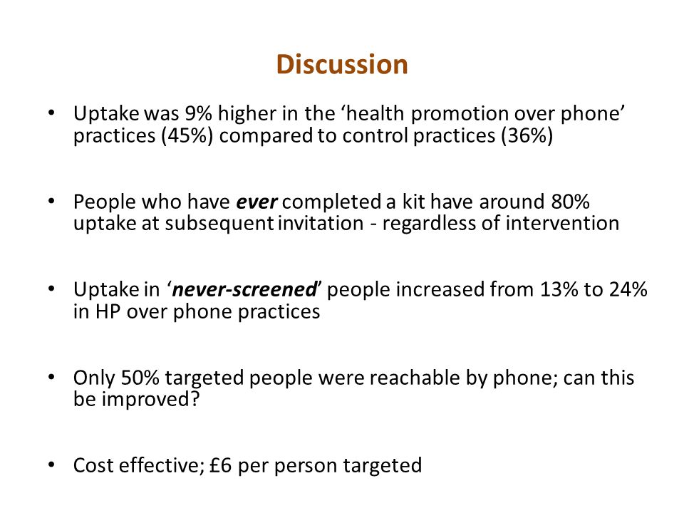 Discussion Uptake was 9% higher in the ‘health promotion over phone’ practices (45%) compared to control practices (36%) People who have ever completed a kit have around 80% uptake at subsequent invitation - regardless of intervention Uptake in ‘never-screened’ people increased from 13% to 24% in HP over phone practices Only 50% targeted people were reachable by phone; can this be improved.