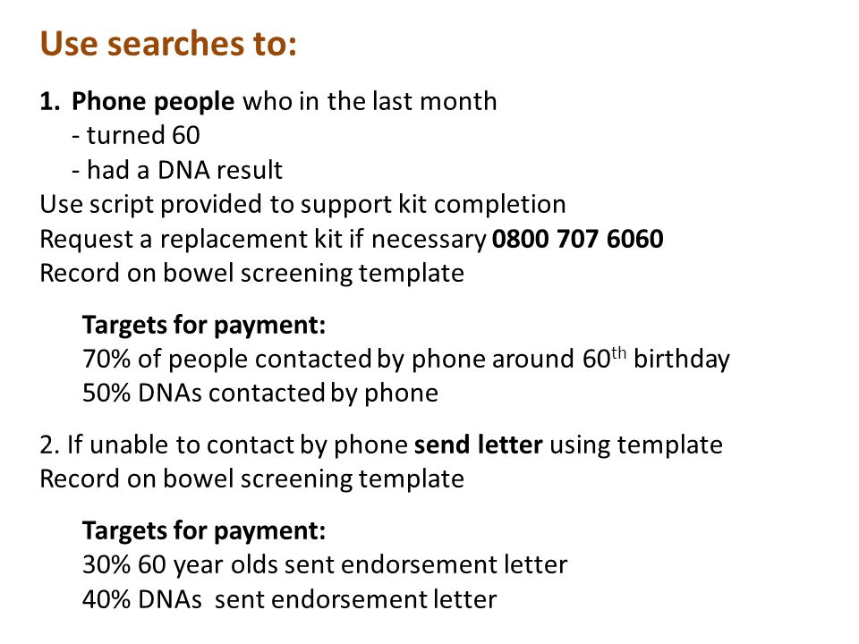 Use searches to: 1.Phone people who in the last month - turned 60 - had a DNA result Use script provided to support kit completion Request a replacement kit if necessary Record on bowel screening template Targets for payment: 70% of people contacted by phone around 60 th birthday 50% DNAs contacted by phone 2.
