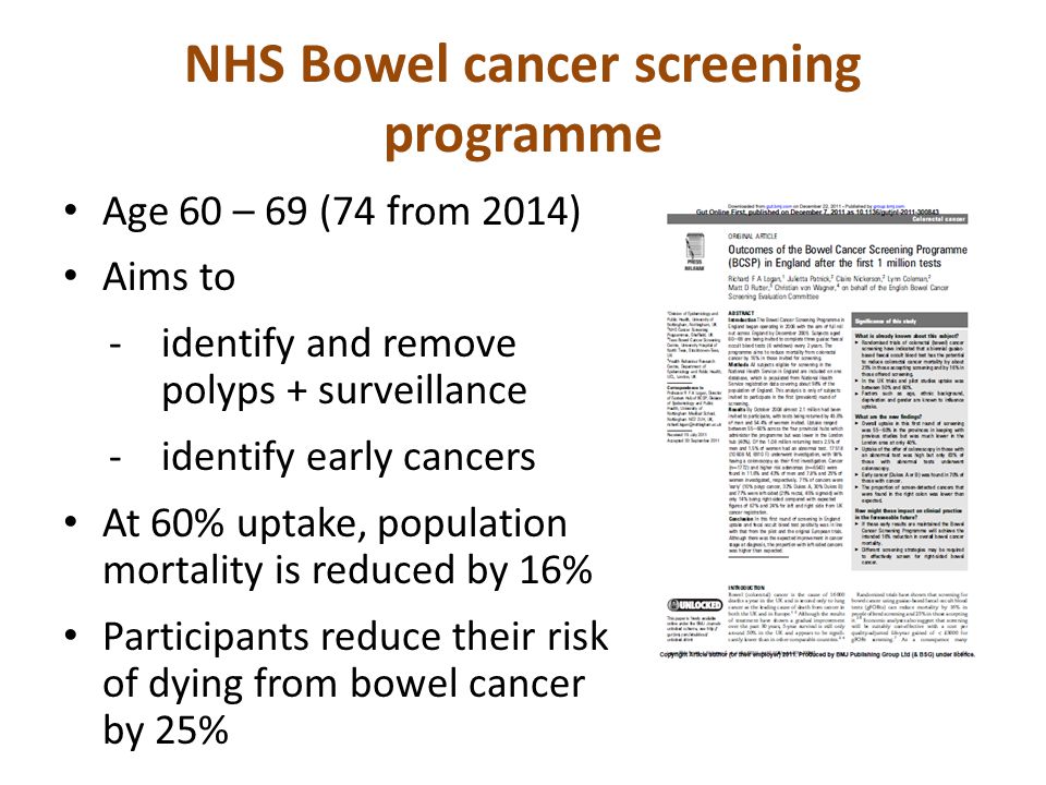 NHS Bowel cancer screening programme Age 60 – 69 (74 from 2014) Aims to -identify and remove polyps + surveillance -identify early cancers At 60% uptake, population mortality is reduced by 16% Participants reduce their risk of dying from bowel cancer by 25%