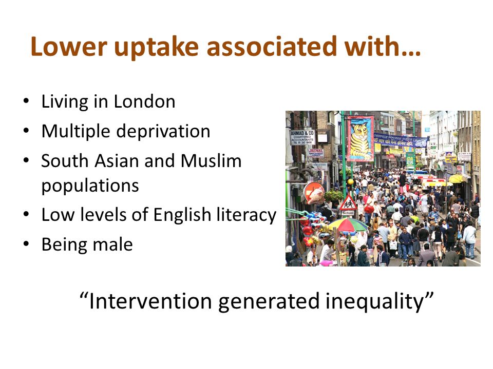 Lower uptake associated with… Living in London Multiple deprivation South Asian and Muslim populations Low levels of English literacy Being male Intervention generated inequality