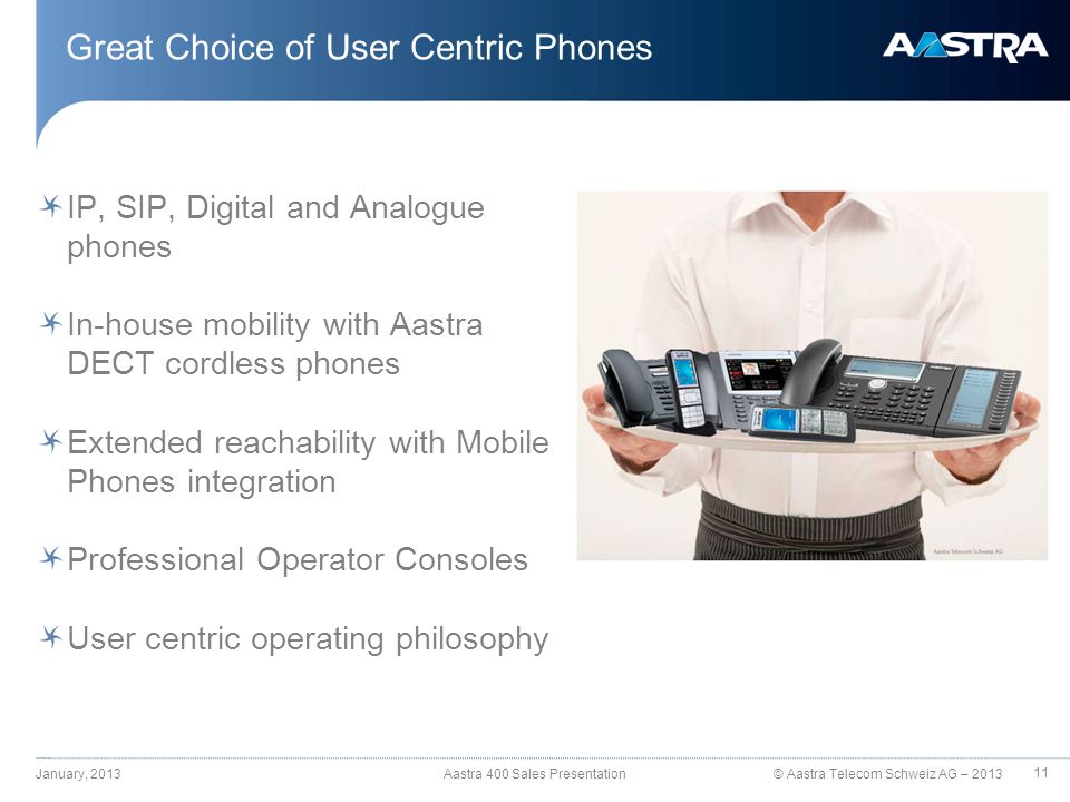 © Aastra Telecom Schweiz AG – 2013 IP, SIP, Digital and Analogue phones In-house mobility with Aastra DECT cordless phones Extended reachability with Mobile Phones integration Professional Operator Consoles User centric operating philosophy Great Choice of User Centric Phones January, 2013 Aastra 400 Sales Presentation 11