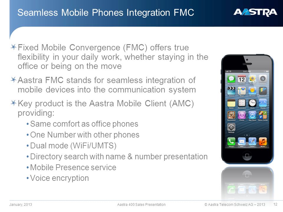 © Aastra Telecom Schweiz AG – 2013 Fixed Mobile Convergence (FMC) offers true flexibility in your daily work, whether staying in the office or being on the move Aastra FMC stands for seamless integration of mobile devices into the communication system Key product is the Aastra Mobile Client (AMC) providing: Same comfort as office phones One Number with other phones Dual mode (WiFi/UMTS) Directory search with name & number presentation Mobile Presence service Voice encryption Seamless Mobile Phones Integration FMC January, 2013 Aastra 400 Sales Presentation 12