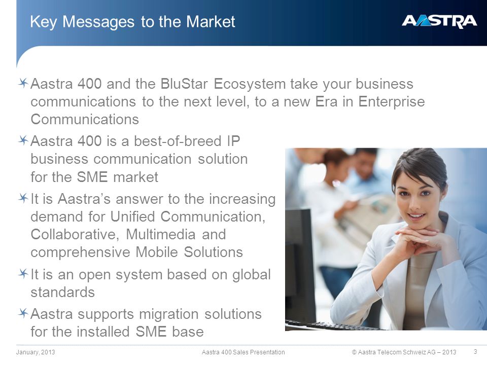 © Aastra Telecom Schweiz AG – 2013 Aastra 400 and the BluStar Ecosystem take your business communications to the next level, to a new Era in Enterprise Communications Aastra 400 is a best-of-breed IP business communication solution for the SME market It is Aastra’s answer to the increasing demand for Unified Communication, Collaborative, Multimedia and comprehensive Mobile Solutions It is an open system based on global standards Aastra supports migration solutions for the installed SME base Key Messages to the Market January, 2013 Aastra 400 Sales Presentation 3