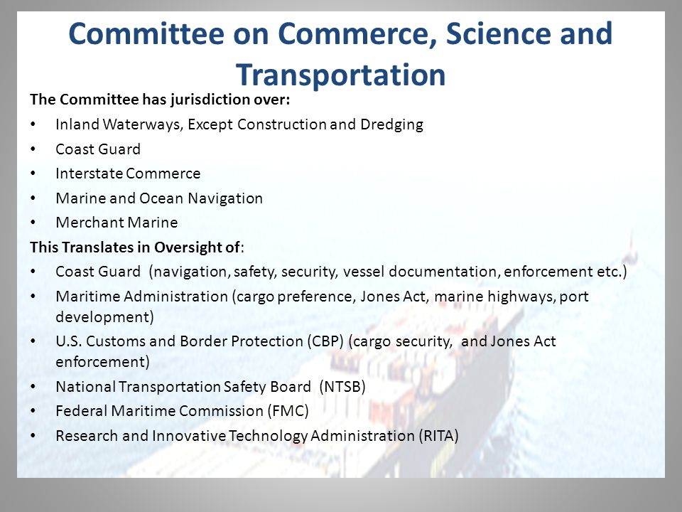 Committee on Commerce, Science and Transportation The Committee has jurisdiction over: Inland Waterways, Except Construction and Dredging Coast Guard Interstate Commerce Marine and Ocean Navigation Merchant Marine This Translates in Oversight of: Coast Guard (navigation, safety, security, vessel documentation, enforcement etc.) Maritime Administration (cargo preference, Jones Act, marine highways, port development) U.S.