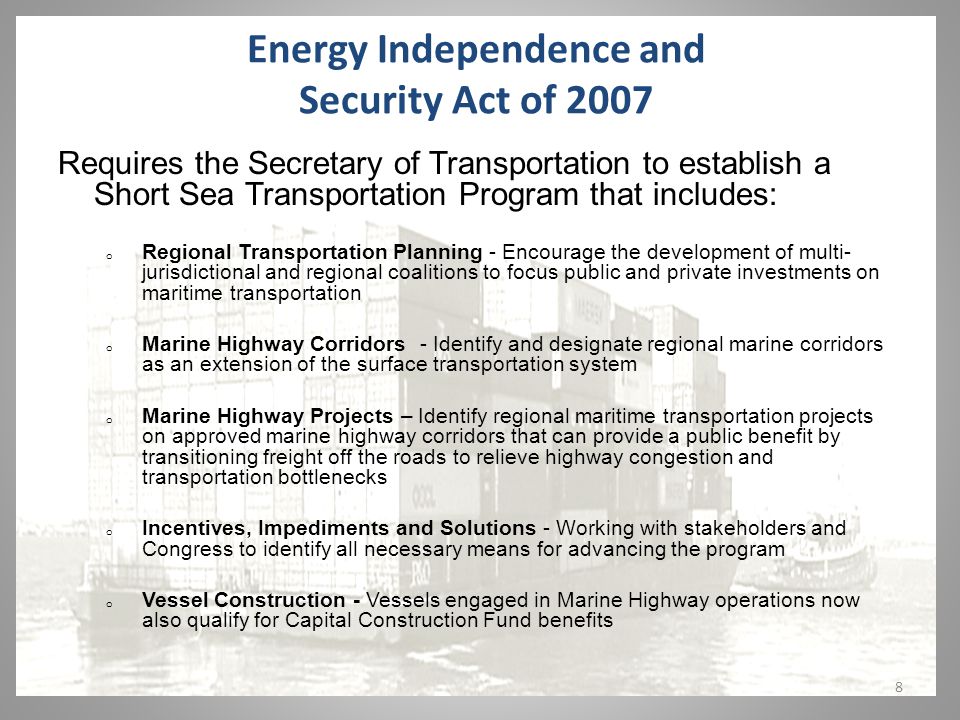 8 Energy Independence and Security Act of 2007 Requires the Secretary of Transportation to establish a Short Sea Transportation Program that includes: o Regional Transportation Planning - Encourage the development of multi- jurisdictional and regional coalitions to focus public and private investments on maritime transportation o Marine Highway Corridors - Identify and designate regional marine corridors as an extension of the surface transportation system o Marine Highway Projects – Identify regional maritime transportation projects on approved marine highway corridors that can provide a public benefit by transitioning freight off the roads to relieve highway congestion and transportation bottlenecks o Incentives, Impediments and Solutions - Working with stakeholders and Congress to identify all necessary means for advancing the program o Vessel Construction - Vessels engaged in Marine Highway operations now also qualify for Capital Construction Fund benefits
