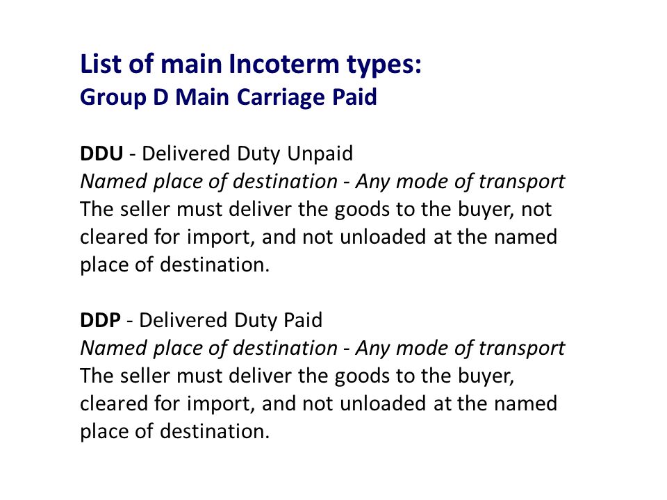 List of main Incoterm types: Group D Main Carriage Paid DDU - Delivered Duty Unpaid Named place of destination - Any mode of transport The seller must deliver the goods to the buyer, not cleared for import, and not unloaded at the named place of destination.