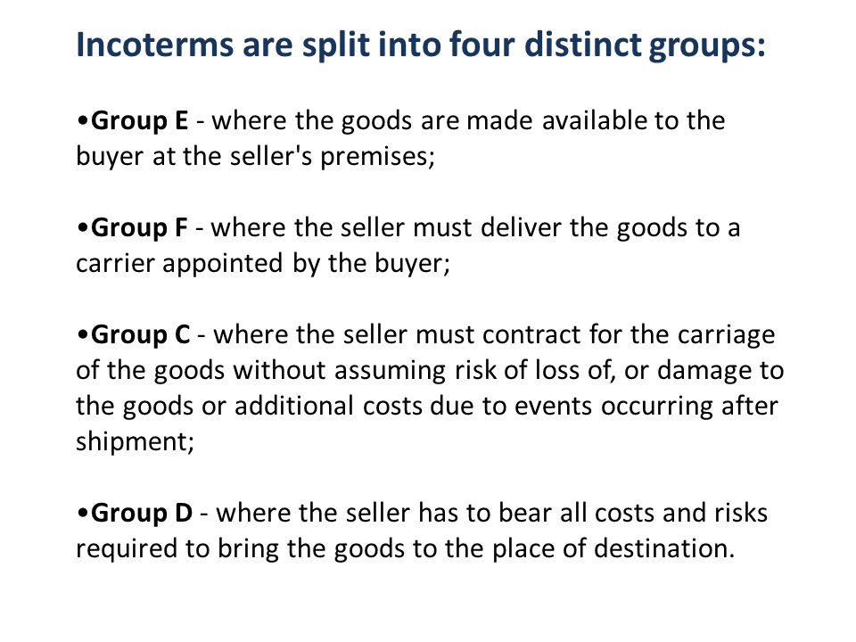 Incoterms are split into four distinct groups: Group E - where the goods are made available to the buyer at the seller s premises; Group F - where the seller must deliver the goods to a carrier appointed by the buyer; Group C - where the seller must contract for the carriage of the goods without assuming risk of loss of, or damage to the goods or additional costs due to events occurring after shipment; Group D - where the seller has to bear all costs and risks required to bring the goods to the place of destination.