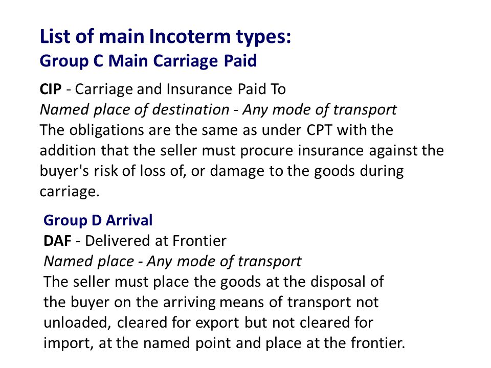 List of main Incoterm types: Group C Main Carriage Paid CIP - Carriage and Insurance Paid To Named place of destination - Any mode of transport The obligations are the same as under CPT with the addition that the seller must procure insurance against the buyer s risk of loss of, or damage to the goods during carriage.