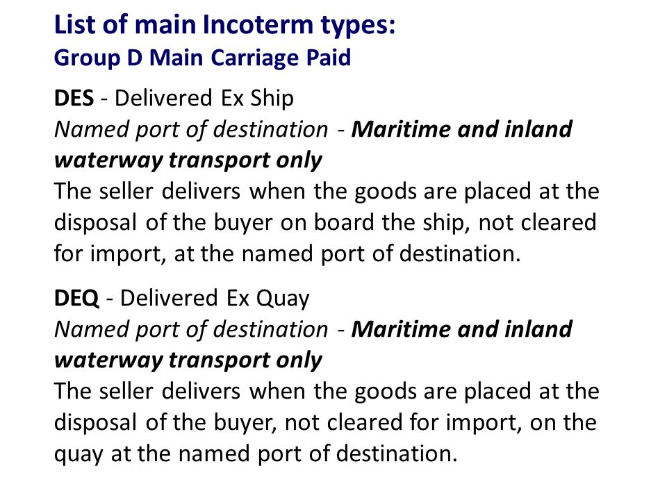 List of main Incoterm types: Group D Main Carriage Paid DES - Delivered Ex Ship Named port of destination - Maritime and inland waterway transport only The seller delivers when the goods are placed at the disposal of the buyer on board the ship, not cleared for import, at the named port of destination.
