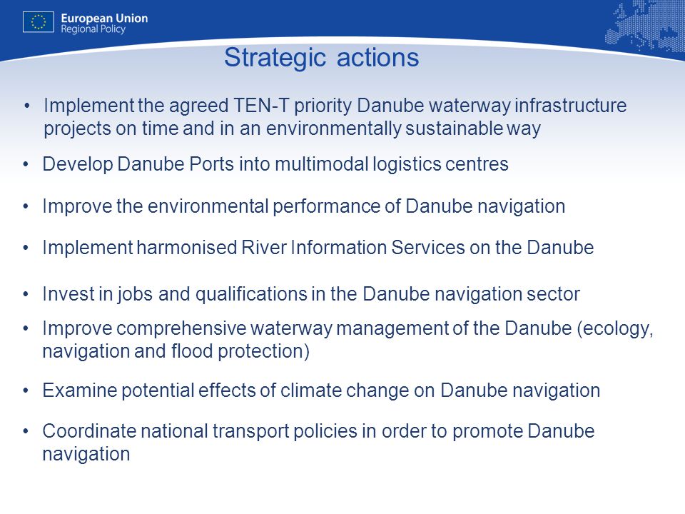 11 Strategic actions Sonstige Implement the agreed TEN-T priority Danube waterway infrastructure projects on time and in an environmentally sustainable way Develop Danube Ports into multimodal logistics centres Improve the environmental performance of Danube navigation Implement harmonised River Information Services on the Danube Invest in jobs and qualifications in the Danube navigation sector Improve comprehensive waterway management of the Danube (ecology, navigation and flood protection) Examine potential effects of climate change on Danube navigation Coordinate national transport policies in order to promote Danube navigation