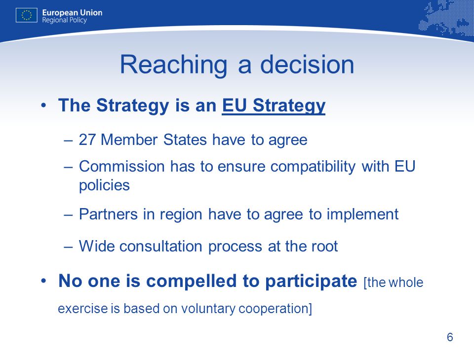 6 Reaching a decision The Strategy is an EU Strategy –27 Member States have to agree –Commission has to ensure compatibility with EU policies –Partners in region have to agree to implement –Wide consultation process at the root No one is compelled to participate [the whole exercise is based on voluntary cooperation]