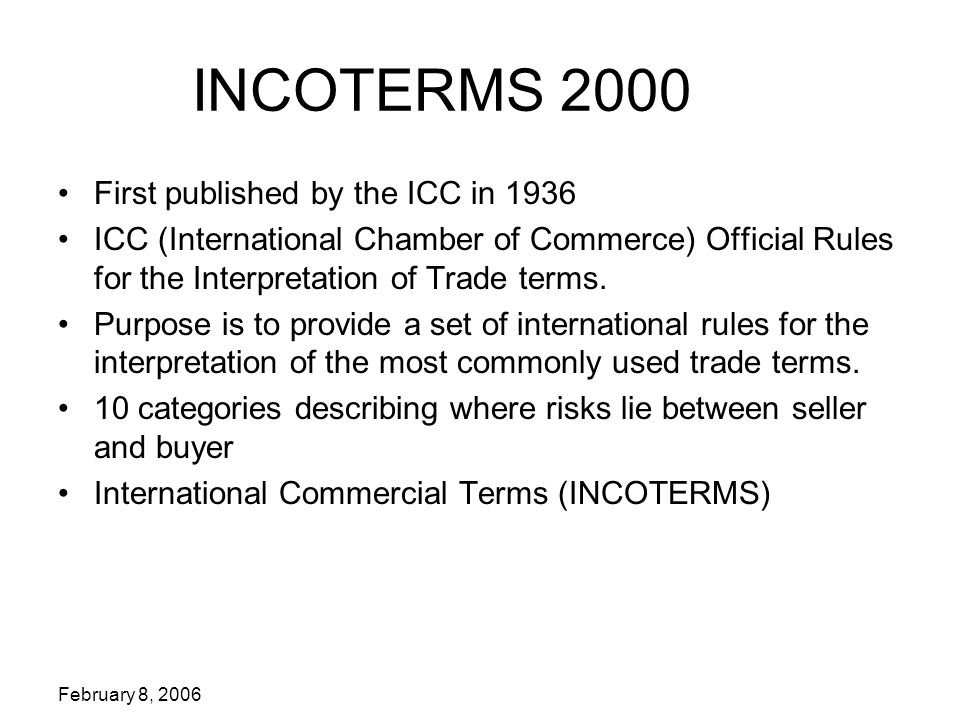 February 8, 2006 INCOTERMS 2000 First published by the ICC in 1936 ICC (International Chamber of Commerce) Official Rules for the Interpretation of Trade terms.