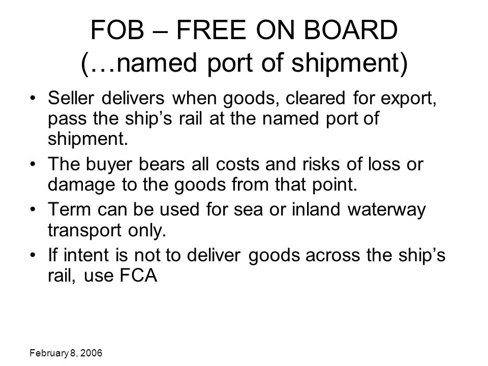 February 8, 2006 FOB – FREE ON BOARD (…named port of shipment) Seller delivers when goods, cleared for export, pass the ship’s rail at the named port of shipment.