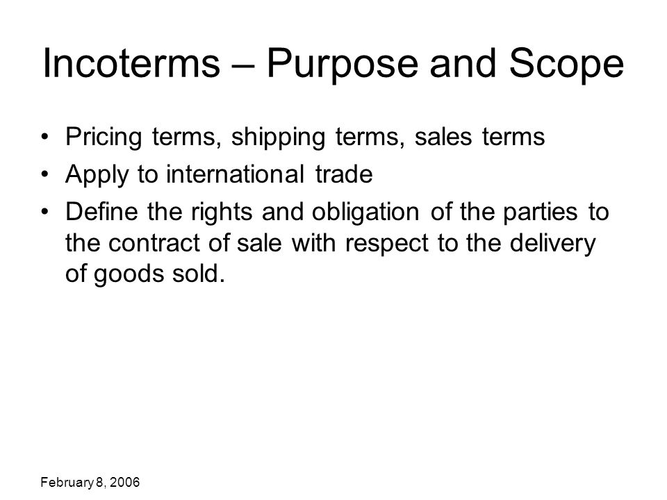 February 8, 2006 Incoterms – Purpose and Scope Pricing terms, shipping terms, sales terms Apply to international trade Define the rights and obligation of the parties to the contract of sale with respect to the delivery of goods sold.