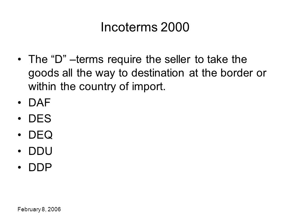 February 8, 2006 Incoterms 2000 The D –terms require the seller to take the goods all the way to destination at the border or within the country of import.