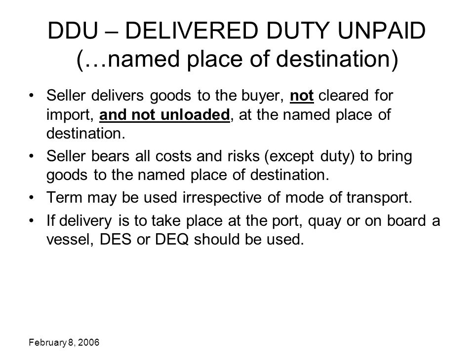 February 8, 2006 DDU – DELIVERED DUTY UNPAID (…named place of destination) Seller delivers goods to the buyer, not cleared for import, and not unloaded, at the named place of destination.