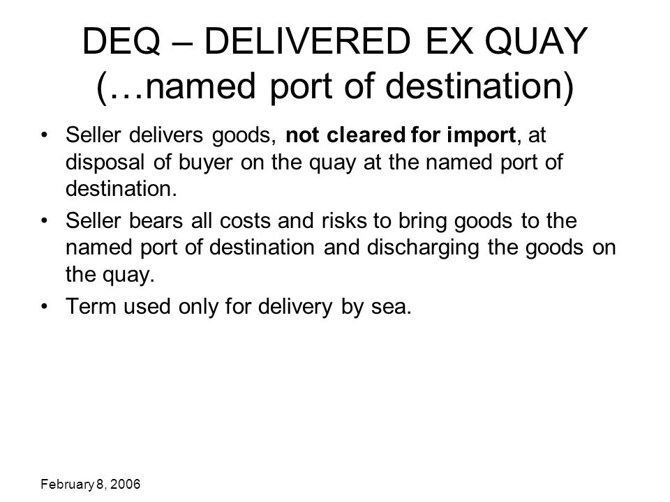 February 8, 2006 DEQ – DELIVERED EX QUAY (…named port of destination) Seller delivers goods, not cleared for import, at disposal of buyer on the quay at the named port of destination.