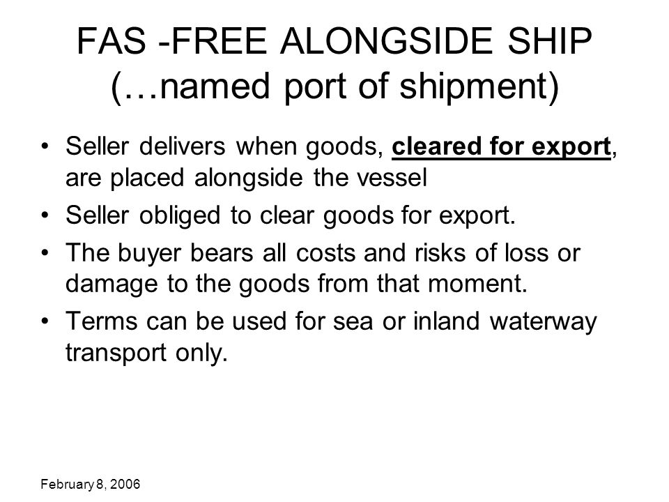 FAS -FREE ALONGSIDE SHIP (…named port of shipment) Seller delivers when goods, cleared for export, are placed alongside the vessel Seller obliged to clear goods for export.