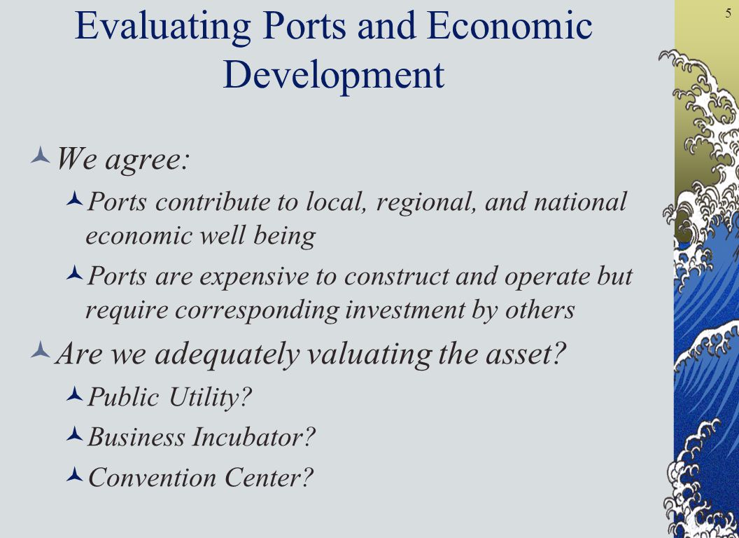 5 Evaluating Ports and Economic Development We agree: Ports contribute to local, regional, and national economic well being Ports are expensive to construct and operate but require corresponding investment by others Are we adequately valuating the asset.