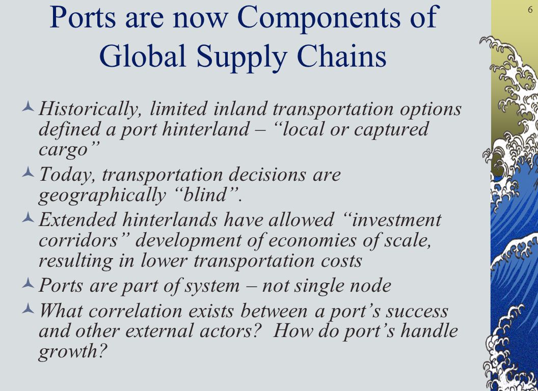 6 Ports are now Components of Global Supply Chains Historically, limited inland transportation options defined a port hinterland – local or captured cargo Today, transportation decisions are geographically blind .