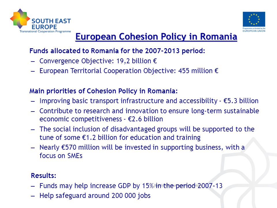 Funds allocated to Romania for the period: – Convergence Objective: 19,2 billion € – European Territorial Cooperation Objective: 455 million € Main priorities of Cohesion Policy in Romania: – Improving basic transport infrastructure and accessibility - €5.3 billion – Contribute to research and innovation to ensure long-term sustainable economic competitiveness - €2.6 billion – The social inclusion of disadvantaged groups will be supported to the tune of some €1.2 billion for education and training – Nearly €570 million will be invested in supporting business, with a focus on SMEs Results: – Funds may help increase GDP by 15% in the period 2007–13 – Help safeguard around jobs European Cohesion Policy in Romania