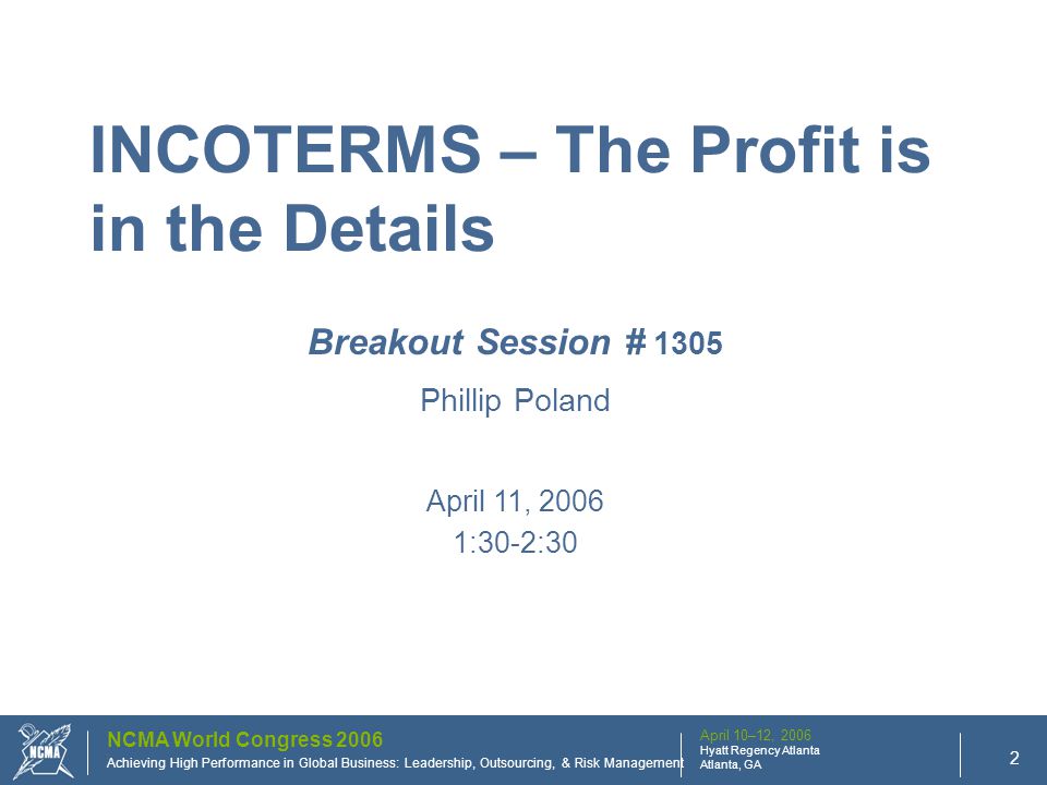 April 10–12, 2006 Hyatt Regency Atlanta Atlanta, GA NCMA World Congress 2006 : Achieving High Performance in Global Business: Leadership, Outsourcing, & Risk Management 2 Breakout Session # 1305 Phillip Poland April 11, :30-2:30 INCOTERMS – The Profit is in the Details