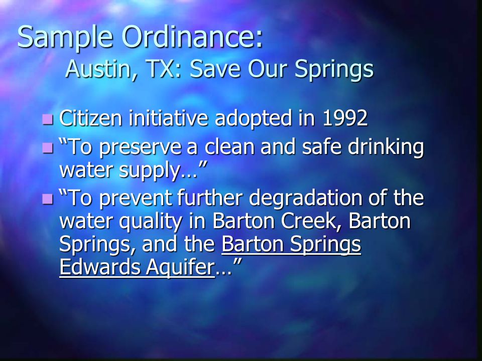 Sample Ordinance: Austin, TX: Save Our Springs Citizen initiative adopted in 1992 Citizen initiative adopted in 1992 To preserve a clean and safe drinking water supply… To preserve a clean and safe drinking water supply… To prevent further degradation of the water quality in Barton Creek, Barton Springs, and the Barton Springs Edwards Aquifer… To prevent further degradation of the water quality in Barton Creek, Barton Springs, and the Barton Springs Edwards Aquifer…