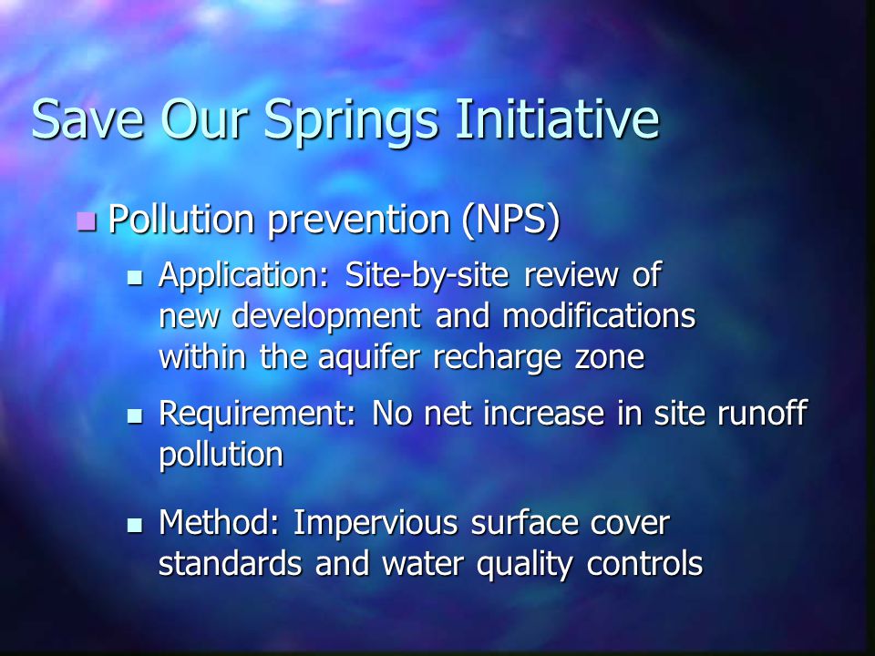 Save Our Springs Initiative Pollution prevention (NPS) Pollution prevention (NPS) Application: Site-by-site review of new development and modifications within the aquifer recharge zone Application: Site-by-site review of new development and modifications within the aquifer recharge zone Requirement: No net increase in site runoff pollution Requirement: No net increase in site runoff pollution Method: Impervious surface cover standards and water quality controls Method: Impervious surface cover standards and water quality controls