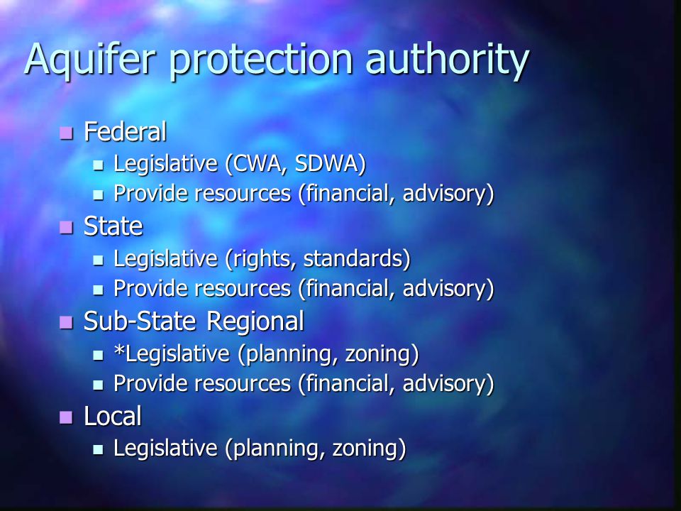 Aquifer protection authority Federal Federal Legislative (CWA, SDWA) Legislative (CWA, SDWA) Provide resources (financial, advisory) Provide resources (financial, advisory) State State Legislative (rights, standards) Legislative (rights, standards) Provide resources (financial, advisory) Provide resources (financial, advisory) Sub-State Regional Sub-State Regional *Legislative (planning, zoning) *Legislative (planning, zoning) Provide resources (financial, advisory) Provide resources (financial, advisory) Local Local Legislative (planning, zoning) Legislative (planning, zoning)