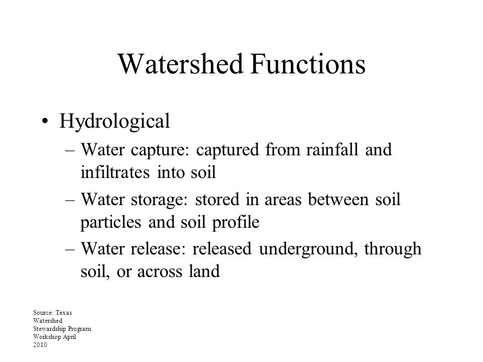 Watershed Functions Hydrological –Water capture: captured from rainfall and infiltrates into soil –Water storage: stored in areas between soil particles and soil profile –Water release: released underground, through soil, or across land Source: Texas Watershed Stewardship Program Workshop April 2010