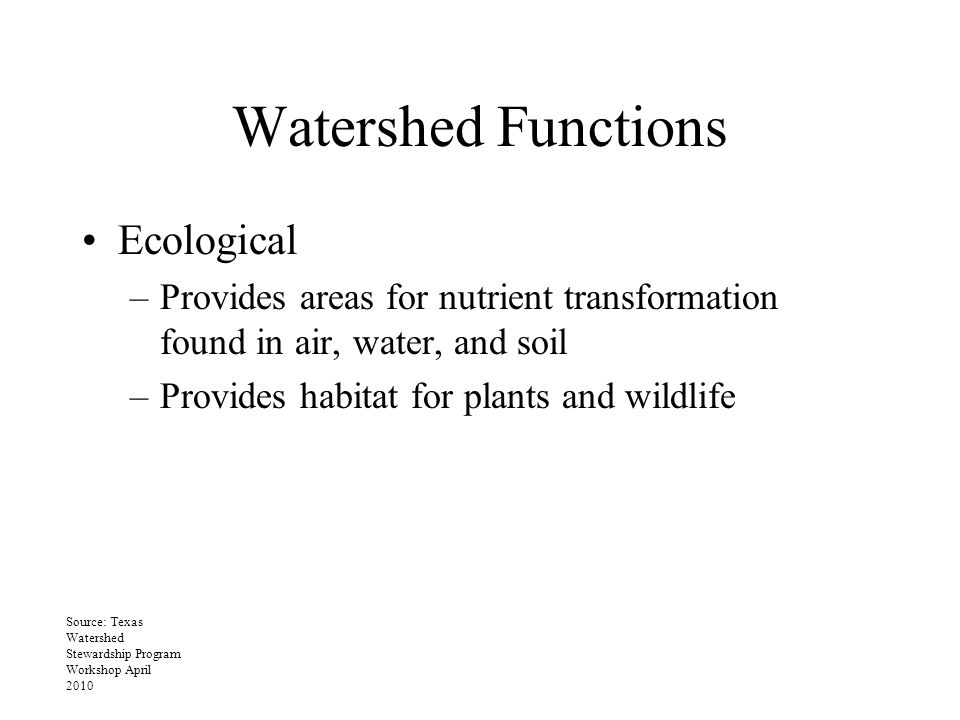 Watershed Functions Ecological –Provides areas for nutrient transformation found in air, water, and soil –Provides habitat for plants and wildlife Source: Texas Watershed Stewardship Program Workshop April 2010