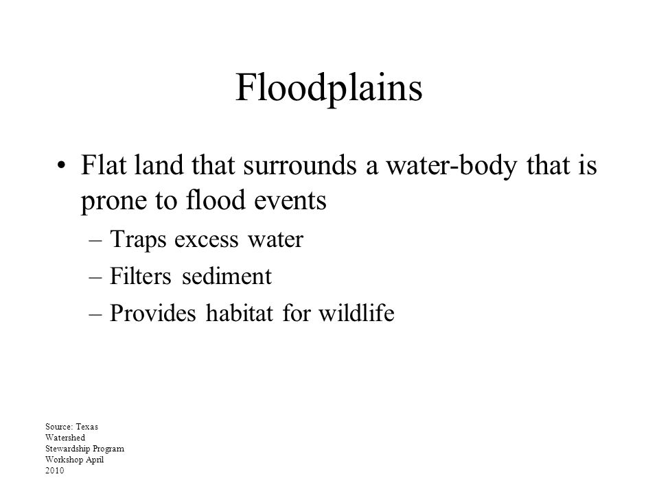 Floodplains Flat land that surrounds a water-body that is prone to flood events –Traps excess water –Filters sediment –Provides habitat for wildlife Source: Texas Watershed Stewardship Program Workshop April 2010