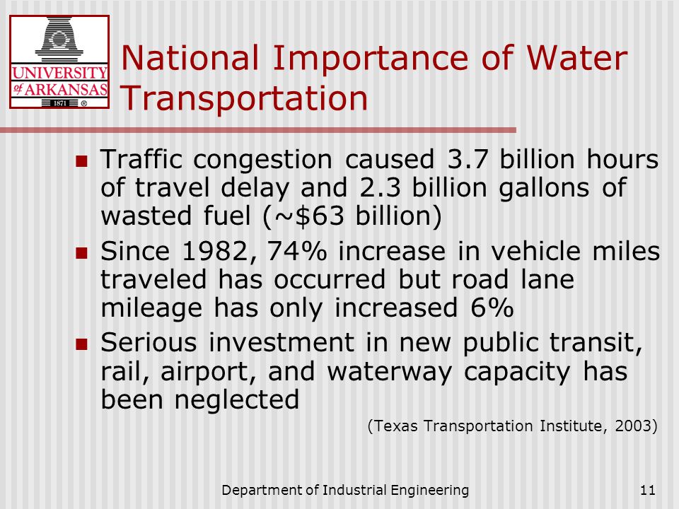 Department of Industrial Engineering11 National Importance of Water Transportation Traffic congestion caused 3.7 billion hours of travel delay and 2.3 billion gallons of wasted fuel (~$63 billion) Since 1982, 74% increase in vehicle miles traveled has occurred but road lane mileage has only increased 6% Serious investment in new public transit, rail, airport, and waterway capacity has been neglected (Texas Transportation Institute, 2003)