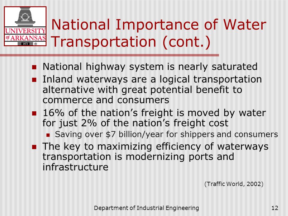 Department of Industrial Engineering12 National Importance of Water Transportation (cont.) National highway system is nearly saturated Inland waterways are a logical transportation alternative with great potential benefit to commerce and consumers 16% of the nation’s freight is moved by water for just 2% of the nation’s freight cost Saving over $7 billion/year for shippers and consumers The key to maximizing efficiency of waterways transportation is modernizing ports and infrastructure (Traffic World, 2002)